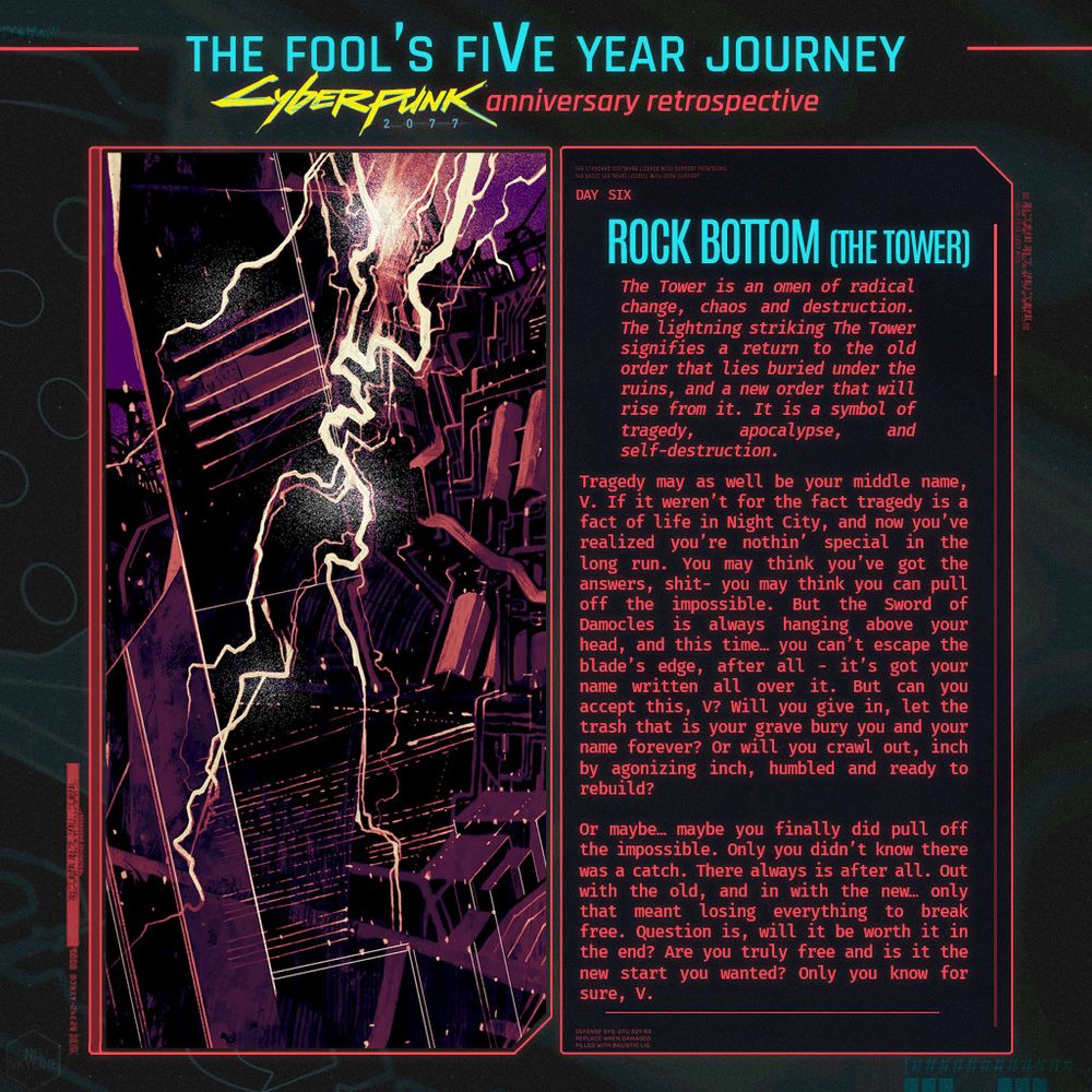 The Fool's Five Year Journey
Day Six Rock Bottom (The Tower)
The Tower is an omen of radical change, chaos and destruction. The lightning striking The Tower signifies a return to the old order that lies buried under the ruins, and a new order that will rise from it. It is a symbol of tragedy, apocalypse, and self-destruction.



How can the Fool free himself from the Devil? Can he root out his influence? The Fool may only find release through the sudden change represented by the Tower (16). The Tower is the ego fortress each of us has built around his beautiful inner core. Gray, cold and rock-hard, this fortress seems to protect but is really a prison. 
Sometimes only a monumental crisis can generate enough power to smash the walls of the Tower. On Card 16 we see an enlightening bolt striking this building. It has ejected the occupants who seem to be tumbling to their deaths. The crown indicates they were once proud rulers; now they are humbled by a force stronger than they.
The Fool may need such a severe shakeup if he is to free himself, but the resulting revelation makes the painful experience worthwhile. The dark despair is blasted away in an instant, and the light of truth is free to shine down.

Tragedy may as well be your middle name, V. If it weren’t for the fact tragedy is a fact of life in Night City, and now you’ve realized you’re nothin’ special in the long run. You may think you’ve got the answers, shit- you may think you can pull off the impossible. But the Sword of Damocles is always hanging above your head, and this time… you can’t escape the blade’s edge, after all - it’s got your name written all over it. But can you accept this, V? Will you give in, let the trash that is your grave bury you and your name forever? Or will you crawl out, inch by agonizing inch, humbled and ready to rebuild? 

Or maybe… maybe you finally did pull off the impossible. Only you didn’t know there was a catch. There always is after all. Out with the old, and in with the new… only that meant losing everything to break free. Question is, will it be worth it in the end? Are you truly free and is it the new start you wanted? Only you know for sure, V. 