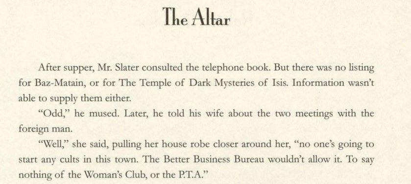 After supper, Mr. Slater consulted the telephone book. But there was no listing for Baz-Matain, or for The Temple of Dark Mysteries of Isis. Information wasn’t able to supply them either.

“Odd,” he mused. Later, he told his wife about the two meetings with the foreign man.

“Well,” she said, pulling her house robe closer around her, “no one’s going to start any cults in this town. The Better Business Bureau wouldn’t allow it. To say nothing of the Woman’s Club, or the P.T.A.”