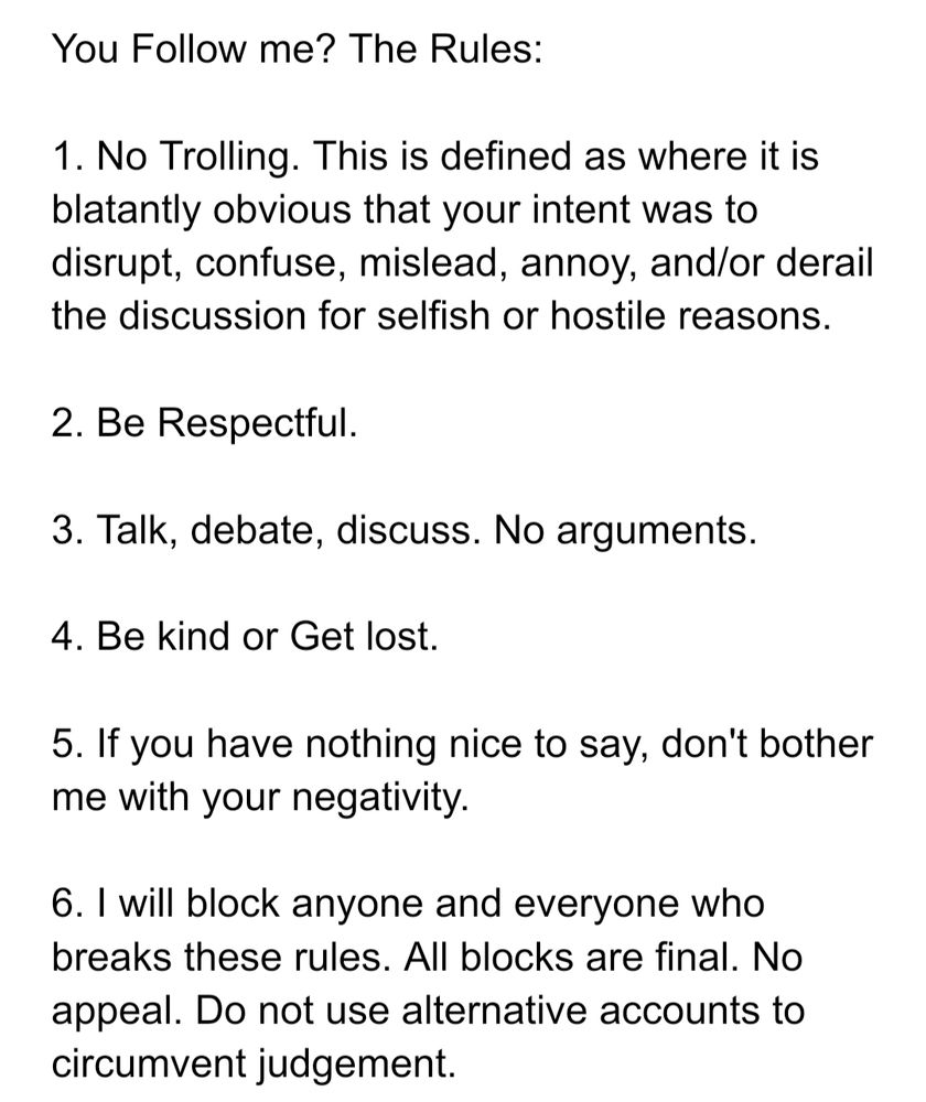 You Follow me? The Rules:

1. No Trolling. This is defined as where it is blatantly obvious that your intent was to disrupt, confuse, mislead, annoy, and/or derail the discussion for selfish or hostile reasons.

2. Be Respectful.

3. Talk, debate, discuss. No arguments.

4. Be kind or Get lost.

5. If you have nothing nice to say, don't bother me with your negativity.

6. I will block anyone and everyone who breaks these rules. All blocks are final. No appeal. Do not use alternative accounts to circumvent judgement.