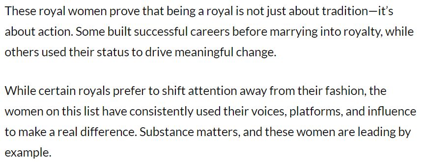 Quote from Feminegra article" These royal women prove that being a royal is not just about tradition—it’s about action. Some built successful careers before marrying into royalty, while others used their status to drive meaningful change.

While certain royals prefer to shift attention away from their fashion, the women on this list have consistently used their voices, platforms, and influence to make a real difference. Substance matters, and these women are leading by example.