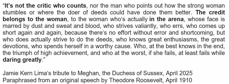 Jamie Kern Lima’s tribute to Meghan, the Duchess of Sussex, April 2025            Paraphrased from an original speech by Theodore Roosevelt, April 1910
“It’s not the critic who counts, nor the man who points out how the strong woman stumbles or where the doer of deeds could have done them better. The credit belongs to the woman, to the woman who’s actually in the arena, whose face is marred by dust and sweat and blood, who strives valiantly, who errs, who comes up short again and again, because there’s no effort without error and shortcoming, but who does actually strive to do the deeds, who knows great enthusiasms, the great devotions, who spends herself in a worthy cause. Who, at the best knows in the end, the triumph of high achievement, and who at the worst, if she fails, at least fails while daring greatly.” 


