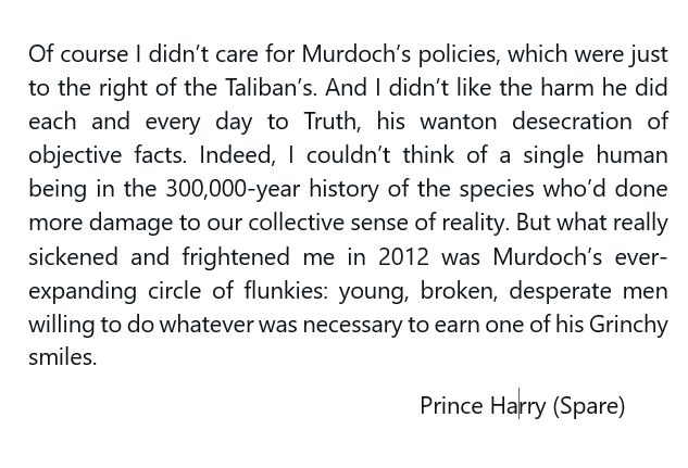 Of course I didn’t care for Murdoch’s policies, which were just to the right of the Taliban’s. And I didn’t like the harm he did each and every day to Truth, his wanton desecration of objective facts. Indeed, I couldn’t think of a single human being in the 300,000-year history of the species who’d done more damage to our collective sense of reality. But what really sickened and frightened me in 2012 was Murdoch’s ever-expanding circle of flunkies: young, broken, desperate men willing to do whatever was necessary to earn one of his Grinchy smiles.
					          	Prince Harry (Spare)
