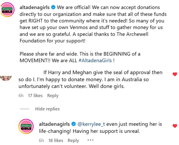 A post from Instagram from Altadena Girls: 
We are official! We can now accept donations directly to our organization and make sure that all of these funds get RIGHT to the community where it's needed! So many of you have set up your own Venmos and stuff to gather money for us and we are so grateful. A special thanks to The Archewell Foundation for your support!
Please share far and wide. This is the BEGINNING of a MOVEMENT!! We are ALL #AltadenaGirls !
One of the comments on this post:
If Harry and Meghan give the seal of approval then so do I. I'm happy to donate money. I am in Australia so unfortunately can't volunteer. Well done girls.
Altadena Girls reply:
even just meeting her is life-changing! Having her support is unreal.