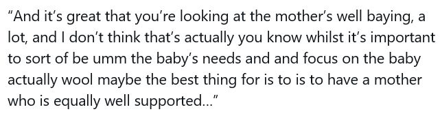 Transcript of a talk by Kate Middleton:
“And it’s great that you’re looking at the mother’s well baying, a lot, and I don’t think that’s actually you know whilst it’s important to sort of be umm the baby’s needs and and focus on the baby actually wool maybe the best thing for is to is to have a mother who is equally well supported
