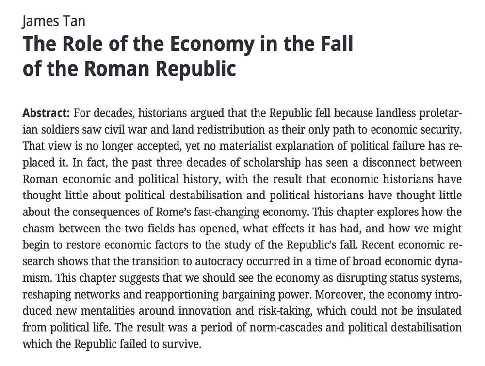 James Tan 
The Role of the Economy in the Fall of the Roman Republic 
Abstract: For decades, historians argued that the Republic fell because landless proletar-
ian soldiers saw civil war and land redistribution as their only path to economic security. That view is no longer accepted, yet no materialist explanation of political failure has re- placed it. In fact, the past three decades of scholarship has seen a disconnect between Roman economic and political history, with the result that economic historians have thought little about political destabilisation and political historians have thought little about the consequences of Rome's fast-changing economy. This chapter explores how the chasm between the two fields has opened, what effects it has had, and how we might begin to restore economic factors to the study of the Republic's fall. Recent economic re- search shows that the transition to autocracy occurred in a time of broad economic dyna- mism. This chapter suggests that we should see the economy as disrupting status systems, reshaping networks and reapportioning bargaining power. Moreover, the economy intro- duced new mentalities around innovation and risk-taking, which could not be insulated from political life. The result was a period of norm-cascades and political destabilisation
which the Republic failed to survive.