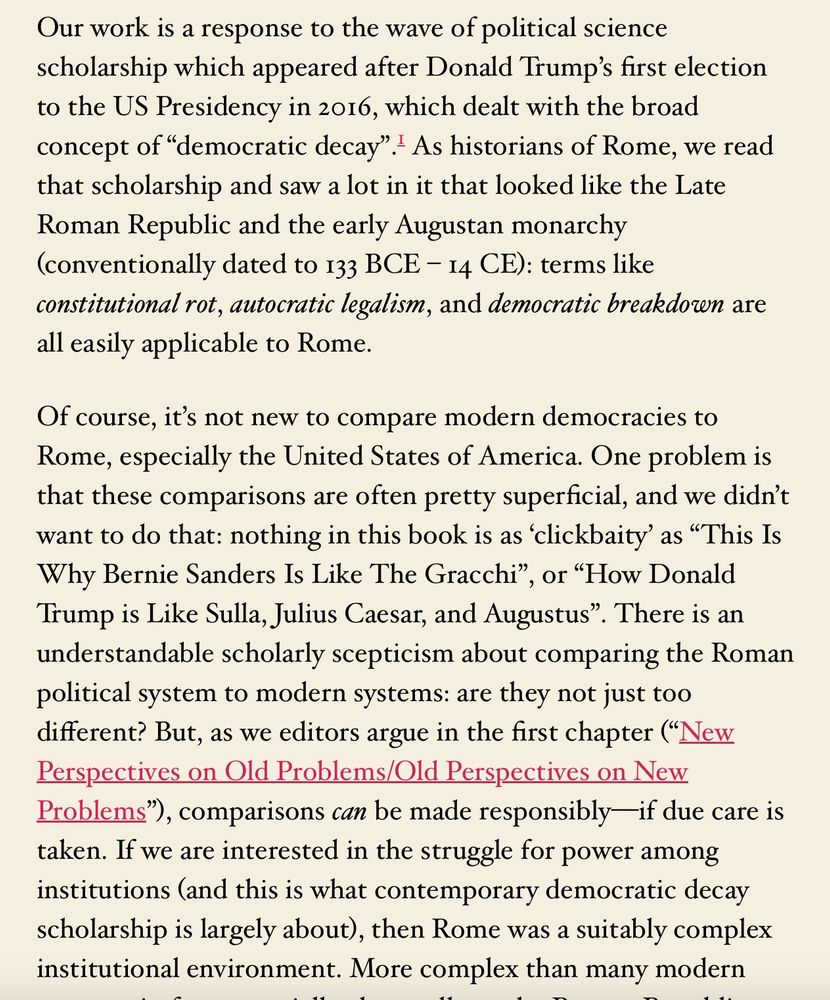 Screenshot from the blog post: "Our work is a response to the wave of political science scholarship which appeared after Donald Trump's first election to the US Presidency in 2016, which dealt with the broad concept of "democratic decay" I As historians of Rome, we read that scholarship and saw a lot in it that looked like the Late Roman Republic and the early Augustan monarchy (conventionally dated to 133 BCE - 14 CE): terms like constitutional rot, autocratic legalism, and democratic breakdown are
all easily applicable to Rome. Of course, it's not new to compare modern democracies to Rome, especially the United States of America. One problem is that these comparisons are often pretty superficial, and we didn't want to do that: nothing in this book is as 'clickbaity' as "This Is Why Bernie Sanders Is Like The Gracchi", Or "How Donald Trump is Like Sulla, Julius Caesar, and Augustus". There is an understandable scholarly scepticism about comparing the Roman political system to modern systems: are they not just too different? But, as we editors argue in the first chapter ("New Perspectives on Old Problems/Old Perspectives on New Problems"), comparisons can be made responsibly-if due care is taken. If we are interested in the struggle for power among institutions (and this is what contemporary democratic decay scholarship is largely about), then Rome was a suitably complex
institutional environment. More complex than many modern..."