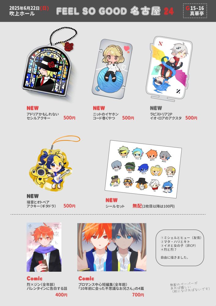 2025年6月22日、吹上ホールにて開催のポップンミュージックオンリー【FEEL SO GOOD 名古屋24】のお品書き。
サークル名：真華亭
スペース番号：G15-16

新作①La fame di Adriaをイメージしたセシルのステンドグラス風アクリルキーホルダー。500円。
新作②ニットのアクリルイヤホンホルダー（イヤホンのコードを巻き付けて収納する）。大きな毛糸玉の上にミニキャラが座っているイラスト。500円。
新作③ラピストリア2Pカラーのイオ・ロアアクリルスタンド。トランプの絵札のようなイラスト。500円。
新作④ギタドラの璃音＆オトベアのアクリルキーホルダー。黄色のチェック柄カラーアクリルを使用しており、背景の模様はアクキーごとに異なる。500円。
新作⑤ミニキャラの顔が描かれたステッカーセット（烈2種、ジン2種、ユーリ、アッシュ、スマイル、ポエット、かおりん、メテオ、ジャック、乱麻、イオ・ロア）。1枚目は無料、2枚目以降は100円。

既刊①烈×ジンの漫画。バレンタインを機に告白するお話、ハッピーエンド。A5サイズ、32ページ、全年齢作品。400円。
既刊②ブロマンスや友情を題材とした短編集。テーマは「10年前に会った不思議なお兄さん」。ミシェル＆ヒュー、マタ・ハリ＆キト、イオとモブの女の子、サニパ1Pカラー烈と2Pカラー烈。A5サイズ、60ページ、全年齢作品。700円。