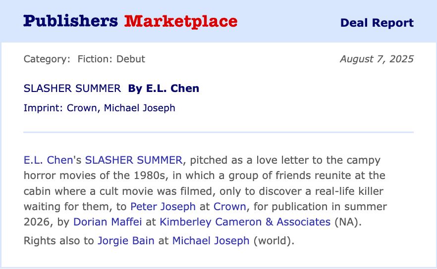A Publishers Marketplace Deal Report: E. L. Chen's SLASHER SUMMER, pitched as a love letter to the campy horror movies of the 1980s, in which a group of friends reunite at the cabin where a cult film was filmed, only to discover a real life killer waiting for them, to Peter Joseph at Crown, for publication in summer 2026, by Dorian Maffei at Kimberley Cameron & Associates (NA). Rights to Jorgie Bain at Michael Joseph (world).