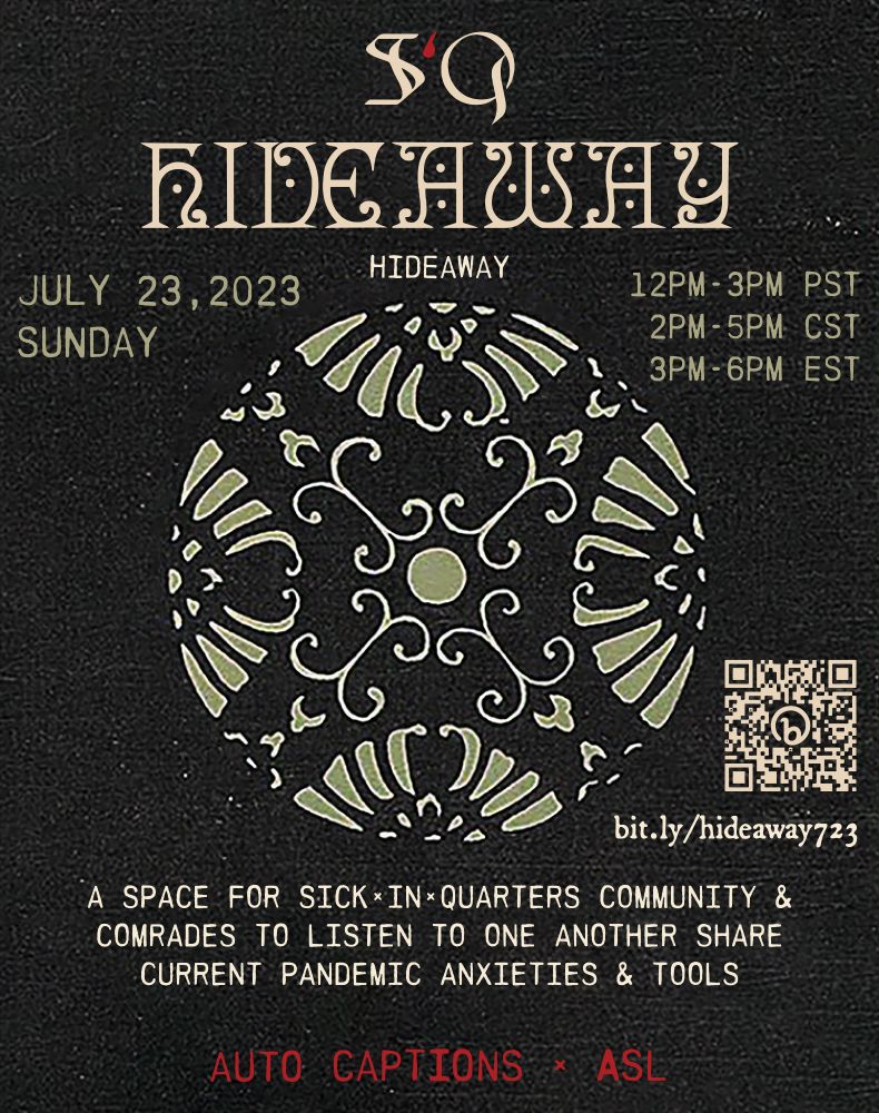 ID : a graphic post containing event details, with a black textured bookbinding leather background. At the top is the SiQ logo, with the capital letters S and Q in gothic bone tone font, and the lowercase blood drop-shaped letter i in dark red. Underneath in an ornate cream mystical manuscript font is the word ‘HIDEAWAY’, and directly underneath in simple all caps sans serif font is clarification text also reading ‘HIDEAWAY’. Directly beneath this justified to the left, in light sage green, is the date July 23, 2023 SUNDAY. Justified to the right in the same tone are the times : 12PM-3PM PST, 2PM-5PM CST, 3PM-6PM EST. Centered on the graphic is a floral sphere in light sage green with white outlines around each petal flourish shape. Tucked beside the bottom right edge of this illustration is a light beige QR code and link to the RSVP form– bit.ly/hideaway723. Underneath of the floral graphic in all caps bone tone font reads : A SPACE FOR SICKˣINˣQUARTERS COMMUNITY & COMRADES TO LISTEN 