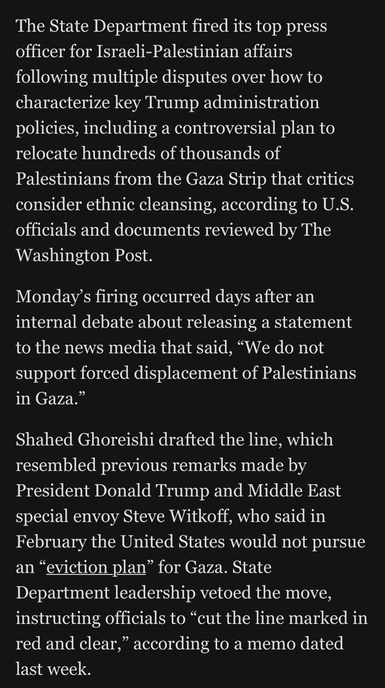 The State Department fired its top press officer for Israeli-Palestinian affairs following multiple disputes over how to characterize key Trump administration policies, including a controversial plan to relocate hundreds of thousands of Palestinians from the Gaza Strip that critics consider ethnic cleansing, according to U.S. officials and documents reviewed by The Washington Post. Monday's firing occurred days after an internal debate about releasing a statement to the news media that said, 
