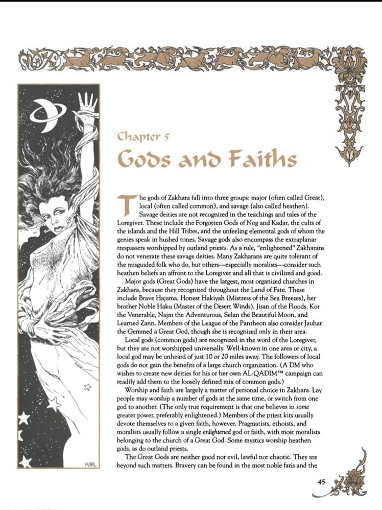 Este capítulo apresenta uma visão detalhada sobre os deuses e as práticas de fé em Zakhara, dividindo-os em três categorias principais:

1. Deuses Maiores (Great Gods): São amplamente reconhecidos em toda Zakhara e possuem as maiores igrejas organizadas. Exemplos incluem Hajama, Hakiyah, Haku, Jisan, Najm, Selan e Zann. Esses deuses têm caráter pragmático e são um reflexo das virtudes valorizadas na sociedade de Zakhara, como bravura, honestidade e sabedoria.


2. Deuses Locais (Common Gods): Esses deuses têm cultos mais restritos a áreas específicas e não possuem a mesma abrangência dos Deuses Maiores. Eles são reconhecidos apenas dentro de comunidades ou regiões pequenas.


3. Deuses Selvagens (Savage Gods): Envolvem crenças mais arcaicas ou externas às tradições de Zakhara. Essas divindades são vistas com desconfiança pelos zakharanos "iluminados" e incluem entidades elementais e extraplanares.



A seção também discute como a fé é tratada de forma flexível na sociedade, permitindo que os indivíduos adorem múltiplos deuses ou mudem de fé conforme necessário. A moralidade dos Grandes Deuses é descrita como neutra, evitando polarizações simplistas entre bem e mal.

A ilustração reforça a ligação entre o espiritual e o cósmico, com elementos que remetem à vastidão das estrelas e à contemplação mística. Isso reflete a filosofia zakharana, que valoriza tanto a sabedoria mundana quanto a conexão divina.

