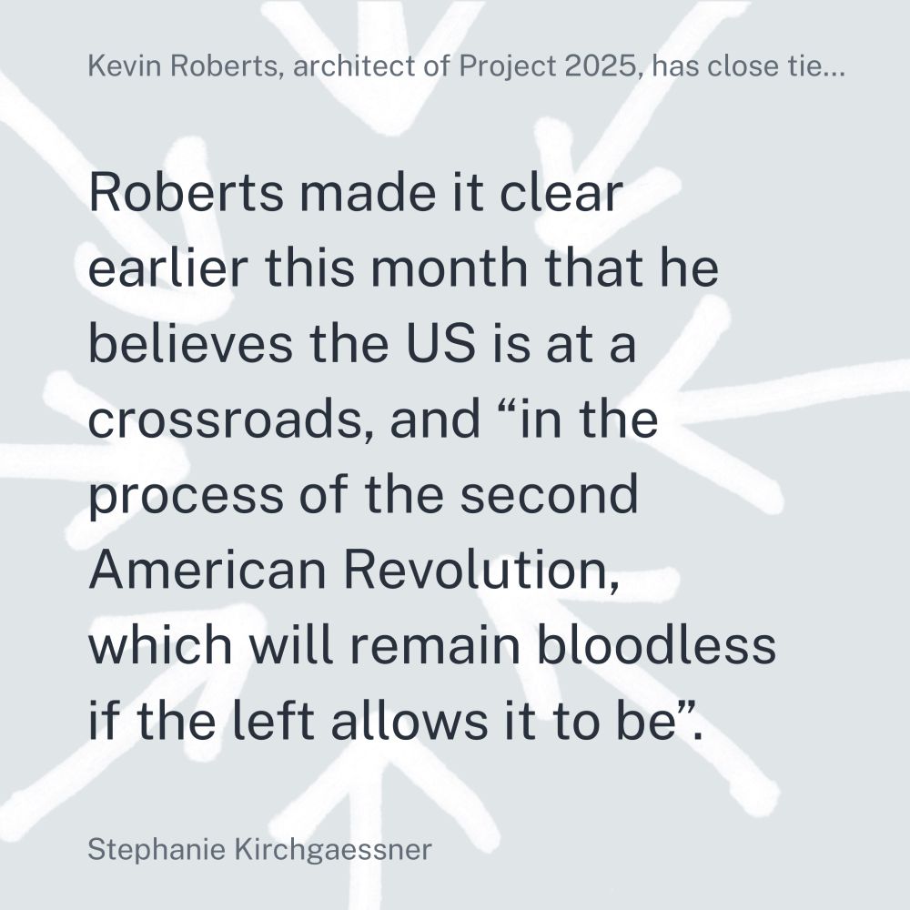 Gray background with white arrows pointingt to text that reads: "Kevin Roberts, architect of Project 2025, has close tie... Roberts made it clear earlier this month that he believes the the US is at a crossroads, and "in the process of the second American Revolution, which will remain bloodless if the left allows it to be". Stephanie Kirchgaessner"]