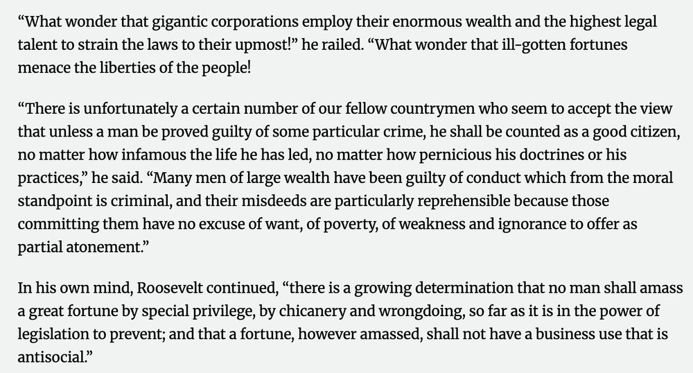 “What wonder that gigantic corporations employ their enormous wealth and the highest legal talent to strain the laws to their upmost!” he railed. “What wonder that ill-gotten fortunes menace the liberties of the people! “There is unfortunately a certain number of our fellow countrymen who seem to accept the view that unless a man be proved guilty of some particular crime, he shall be counted as a good citizen, no matter how infamous the life he has led, no matter how pernicious his doctrines or his practices,” he said. “Many men of large wealth have been guilty of conduct which from the moral standpoint is criminal, and their misdeeds are particularly reprehensible because those committing them have no excuse of want, of poverty, of weakness and ignorance to offer as partial atonement.” In his own mind, Roosevelt continued, “there is a growing determination that no man shall amass a great fortune by special privilege, by chicanery and wrongdoing, so far as it is in the power of legislation to prevent; and that a fortune, however amassed, shall not have a business use that is antisocial.”