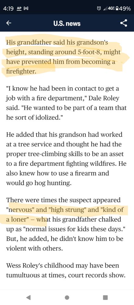 (Begin highlighting:) His grandfather said his grandson's height, standing around 5-foot-8, might have prevented him from becoming a firefighter. (/Highlighting)

"I know he had been in contact to get a job with a fire department," Dale Roley said. "He wanted to be part of a team that he sort of idolized."

He added that his grandson had worked at a tree service and thought he had the proper tree-climbing skills to be an asset to a fire department fighting wildfires. He also knew how to use a firearm and would go hog hunting.

(Begin highlighting:) There were times the suspect appeared "nervous" and "high strung" and "kind of a loner" — (/highlighting) what his grandfather chalked up as "normal issues for kids these days." But, he added, he didn't know him to be violent with others.

Wess Roley's childhood may have been tumultuous at times, court records show