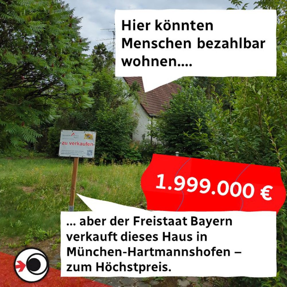 Das Bild zeigt ein Einfamilienhaus mit großem Garten und einem Verkaufsschild davor. Das Bild ist illustriert mit zwei Sprechblasen: eine verweist aufs Haus und lautet "Hier könnten Menschen bezahlbar wohnen...", die andere Sprechblase am unteren Bildrand entgegnet "... Aber der Freistaat Bayern verkauft dieses Haus in München-Hartmannshofen - zum Höchstpreis." Ergänzt wird das Ganze durch ein stilisiertes Preisschild mit dem Betrag 1.999.000 Euro. 
