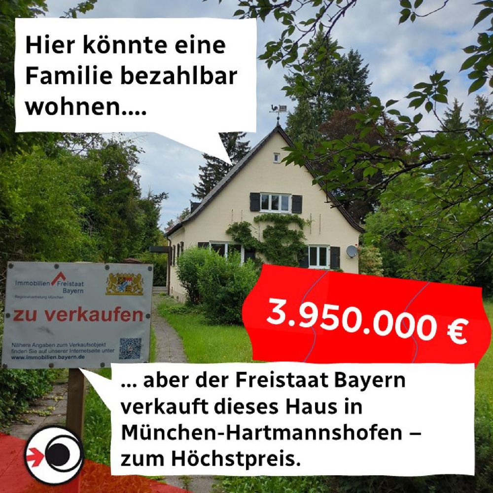 Das Bild zeigt ein Einfamilienhaus mit großem Garten und einem Verkaufsschild davor. Das Bild ist illustriert mit zwei Sprechblasen: eine verweist aufs Haus und lautet "Hier könnte eine Familie bezahlbar wohnen...", die andere Sprechblase am unteren Bildrand entgegnet "... Aber der Freistaat Bayern verkauft dieses Haus in München-Hartmannshofen - zum Höchstpreis." Ergänzt wird das Ganze durch ein stilisiertes Preisschild mit dem Betrag 3.950.000 Euro. 