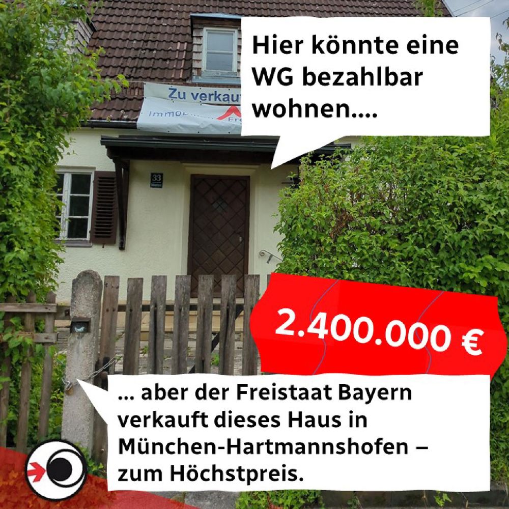 Das Bild zeigt die Frontseite eines alten Hauses. Das Bild ist illustriert mit zwei Sprechblasen: eine verweist aufs Haus und lautet "Hier könnte eine WG bezahlbar wohnen...", die andere Sprechblase am unteren Bildrand entgegnet "... Aber der Freistaat Bayern verkauft dieses Haus in München-Hartmannshofen - zum Höchstpreis." Ergänzt wird das Ganze durch ein stilisiertes Preisschild mit dem Betrag 2.400.000 Euro. 