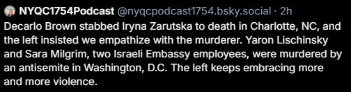 Snipped screenshot of a post from NYQC1754Podcast:

"Decarlo Brown stabbed Iryna Zarutska to death in Charlotte, NC, and the left insisted we empathize with the murderer. Yaron Lischinsky and Sara Milgrim, two Israeli Embassy employees, were murdered by an antisemite in Washington, D.C. The left keeps embracing more and more violence."