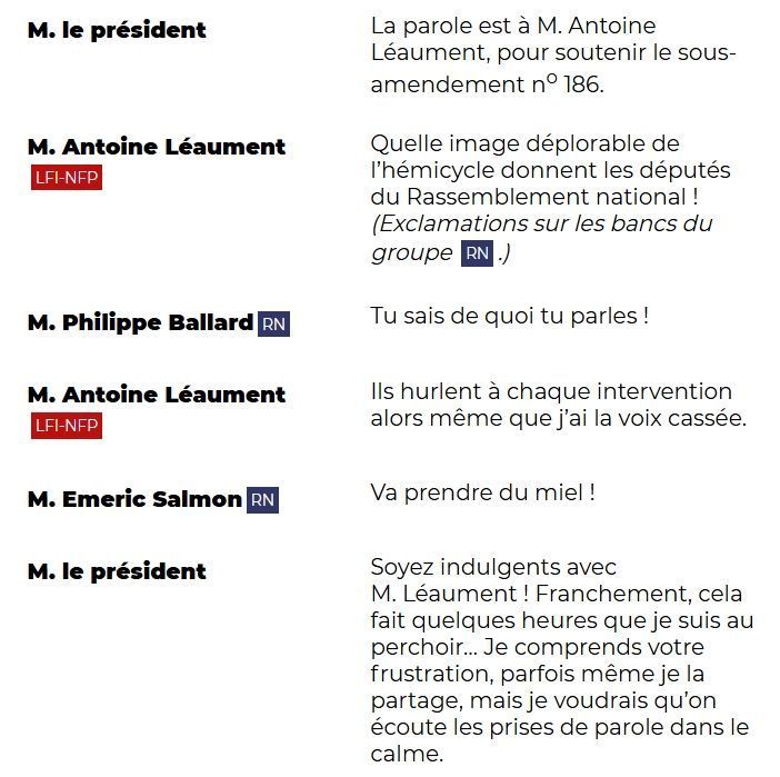 "M. le président: La parole est à M. Antoine Léaument, pour soutenir le sous-amendement n° 186.

M. Antoine Léaument (LFI-NFP): Quelle image déplorable de l'hémicycle donnent les députés du Rassemblement national ! (Exclamations sur les bancs du groupe RN.)

M. Philippe Ballard (RN): Tu sais de quoi tu parles !

M. Antoine Léaument (LFI-NFP): Ils hurlent à chaque intervention alors même que j'ai la voix cassée.

M. Emeric Salmon (RN): Va prendre du miel !

M. le président: Soyez indulgents avec M. Léaument ! Franchement, cela fait quelques heures que je suis au perchoir... Je comprends votre frustration, peut-être même je la partage, mais je voudrais qu'on écoute les prises de parole dans le calme."