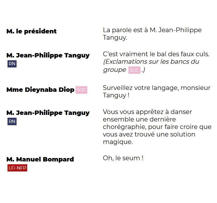 M. le président La parole est à M. Jean-Philippe Tanguy.

M. Jean-Philippe Tanguy (RN) C’est vraiment le bal des faux culs. (Exclamations sur les bancs du groupe SOC.)

Mme Dieynaba Diop (SOC) Surveillez votre langage, monsieur Tanguy !

M. Jean-Philippe Tanguy (RN) Vous vous apprêtez à danser ensemble une dernière chorégraphie, pour faire croire que vous avez trouvé une solution magique.

M. Manuel Bompard (LFI-NFP) Oh, le seum !