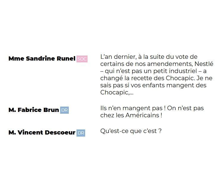 
Mme Sandrine Runel (SOC) : L'an dernier, à la suite du vote de certains de nos amendements, Nestlé – qui n'est pas un petit industriel – a changé la recette des Chocapic. Je ne sais pas si vos enfants mangent des Chocapic,...

M. Fabrice Brun (DR) : Ils n'en mangent pas ! On n'est pas chez les Américains !

M. Vincent Descoeur (DR) : Qu'est-ce que c'est ?