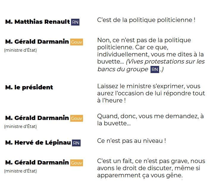 M. Matthias Renault (RN): C'est de la politiquer politicienne !

M. Gérald Darmanin (GOUV - ministre d'État): Non, ce n'est pas de la politiquer politicienne. Car ce que, individuellement, vous me dites à la buvette... (Vives protestations sur les bancs du groupe RN.)

M. le président: Laissez le ministre s'exprimer, vous aurez l'occasion de lui répondre tout à l'heure !

M. Gérald Darmanin (GOUV - ministre d'État): Quand, donc, vous me demandez, à la buvette...

M. Hervé de Lépinau (RN): Ce n'est pas au niveau !

M. Gérald Darmanin (GOUV - ministre d'État): C'est un fait, ce n'est pas grave, nous avons le droit de discuter, même si apparemment cela vous gêne.