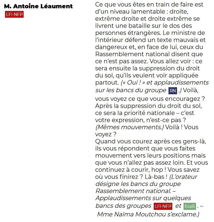 M. Antoine Léaument (LFI-NFP): Ce que vous êtes en train de faire est d'un niveau lamentable : droite, extrême droite et droite extrême se livrent une bataille sur le dos des personnes étrangères. Le ministre de l'intérieur défend un texte mauvais et dangereux et, en face de lui, ceux du Rassemblement national disent que ce n'est pas assez. Vous allez voir : ce sera ensuite la suppression du droit du sol, qu'ils veulent voir appliquée partout. (« Oui ! » et applaudissements sur les bancs du groupe RN.) Voilà, vous voyez ce que vous encouragez ? Après la suppression du droit du sol, ce sera la priorité nationale – c'est votre expression, n'est-ce pas ? (Mêmes mouvements.) Voilà ! Vous voyez ? Quand vous courez après ces gens-là, ils vous répondent que vous faites mouvement vers leurs positions mais que vous n'allez pas assez loin. Et vous continuez à courir, hop ! Vous savez où vous finirez ? Là-bas ! 