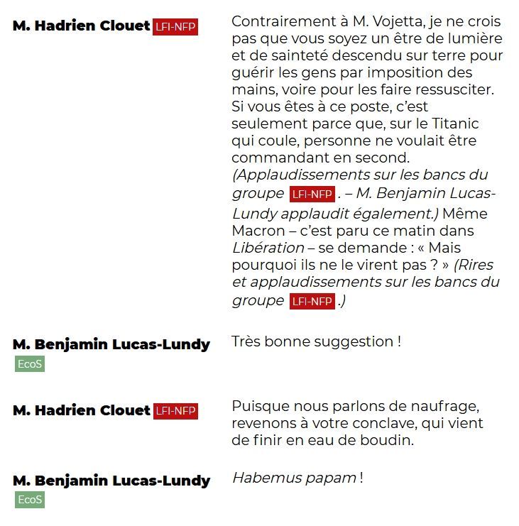 "M. Hadrien Clouet (LFI-NFP): Contrairement à M. Vojetta, je ne crois pas que vous soyez un être de lumière et de sainteté descendu sur terre pour guérir les gens par imposition des mains, voire pour les faire ressusciter. Si vous êtes à ce poste, c'est seulement parce que, sur le Titanic qui coule, personne ne voulait être commandant en second. (Applaudissements sur les bancs du groupe LFI-NFP. – M. Benjamin Lucas-Lundy applaudit également.) Même Macron – c'est paru ce matin dans Libération – se demande : « Mais pourquoi ils ne le virent pas ? » (Rires et applaudissements sur les bancs du groupe LFI-NFP.)

M. Benjamin Lucas-Lundy (EcoS): Très bonne suggestion !

M. Hadrien Clouet (LFI-NFP): Puisque nous parlons de naufrage, revenons à votre conclave, qui vient de finir en eau de boudin.

M. Benjamin Lucas-Lundy (EcoS): Habemus papam !"