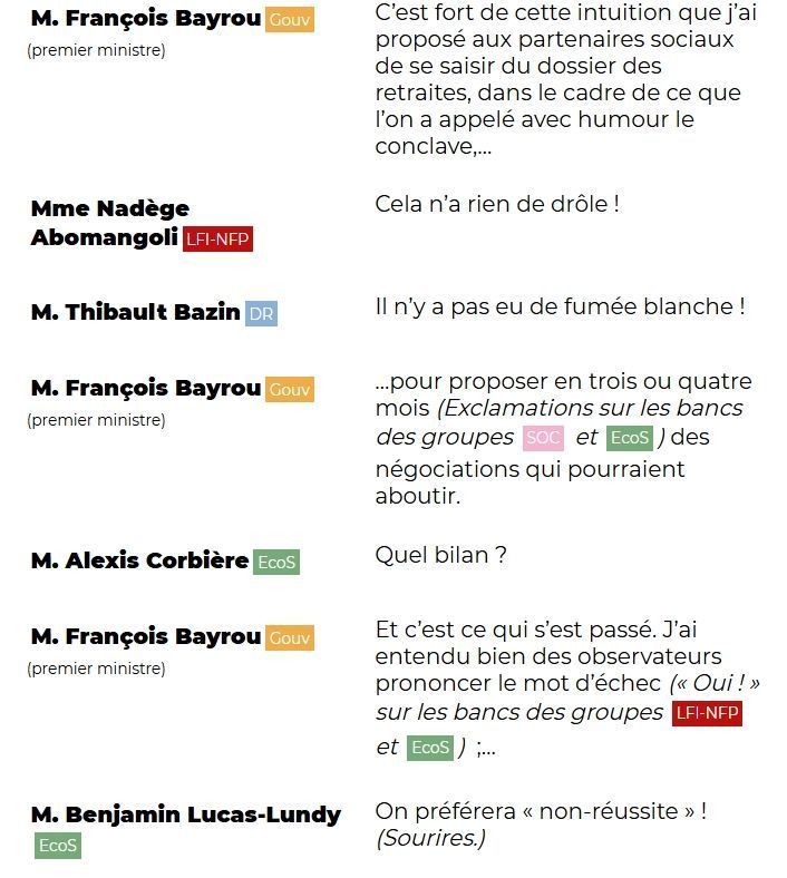 "M. François Bayrou (Gouv) (premier ministre): C'est fort de cette intuition que j'ai proposé aux partenaires sociaux de se saisir du dossier des retraites, dans le cadre de ce que l'on a appelé avec humour le conclave,...

Mme Nadège Abomangoli (LFI-NFP): Cela n'a rien de drôle !

M. Thibault Bazin (DR): Il n'y a pas eu de fumée blanche !

M. François Bayrou (Gouv) (premier ministre): ...pour proposer en trois ou quatre mois (Exclamations sur les bancs des groupes SOC et EcoS) des négociations qui pourraient aboutir.

M. Alexis Corbière (EcoS): Quel bilan ?

M. François Bayrou (Gouv) (premier ministre): Et c'est ce qui s'est passé. J'ai entendu bien des observateurs prononcer le mot d'échec (« Oui ! » sur les bancs des groupes LFI-NFP et EcoS) ;...

M. Benjamin Lucas-Lundy (EcoS): On préférera « non-réussite » ! (Sourires.)"