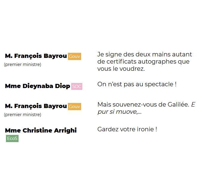 "M. François Bayrou (Gouv) (premier ministre): Je signe des deux mains autant de certificats autographes que vous le voudrez.

Mme Dieynaba Diop (SOC): On n'est pas au spectacle !

M. François Bayrou (Gouv) (premier ministre): Mais souvenez-vous de Galilée. E pur si muove...

Mme Christine Arrighi (EcoS): Gardez votre ironie !"