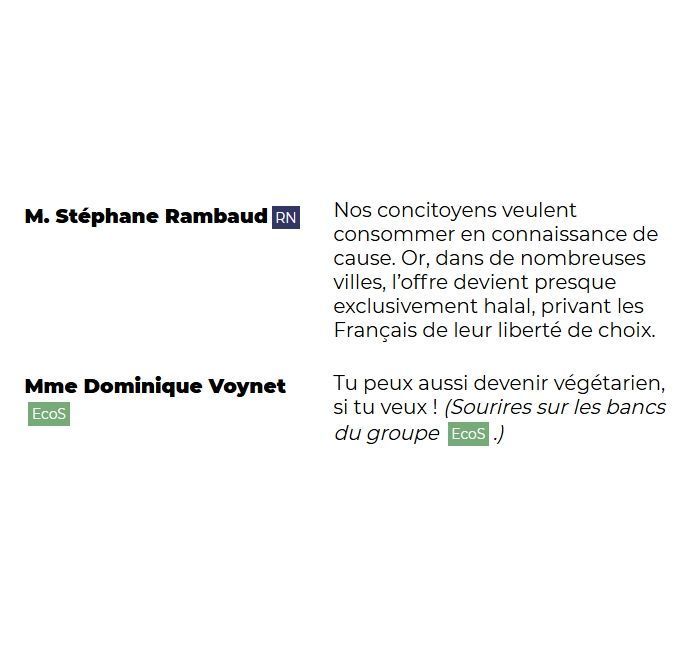 "M. Stéphane Rambaud (RN): Nos concitoyens veulent consommer en connaissance de cause. Or, dans de nombreuses villes, l'offre devient presque exclusivement halal, privant les Français de leur liberté de choix.

Mme Dominique Voynet (EcoS): Tu peux aussi devenir végétarien, si tu veux ! (Sourires sur les bancs du groupe EcoS.)"