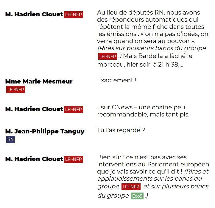 "M. Hadrien Clouet (LFI-NFP): Au lieu de députés RN, nous avons des répondeurs automatiques qui répètent la même fiche dans toutes les émissions : « on n'a pas d'idées, on verra quand on sera au pouvoir ». (Rires sur plusieurs bancs du groupe LFI-NFP.) Mais Bardella a lâché le morceau, hier soir, à 21 h 38, ...sur CNews – une chaîne peu recommandable, mais tant pis.

Mme Marie Mesmeur (LFI-NFP): Exactement !

M. Hadrien Clouet (LFI-NFP): ...sur CNews – une chaîne peu recommandable, mais tant pis.

M. Jean-Philippe Tanguy (RN): Tu l'as regardé ?

M. Hadrien Clouet (LFI-NFP): Bien sûr : ce n'est pas avec ses interventions au Parlement européen que je vais savoir ce qu'il dit ! (Rires et applaudissements sur les bancs du groupe LFI-NFP et sur plusieurs bancs du groupe EcoS.)"