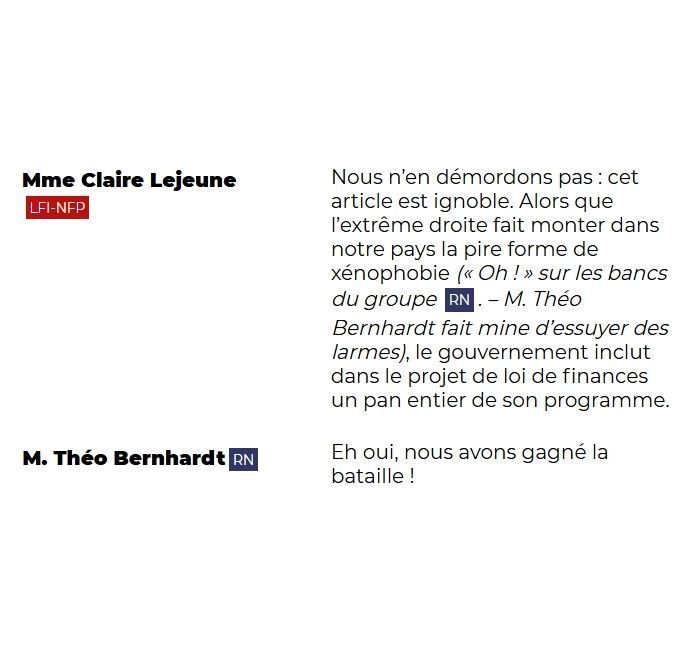 Mme Claire Lejeune (LFI-NFP) Nous n’en démordons pas : cet article est ignoble. Alors que l’extrême droite fait monter dans notre pays la pire forme de xénophobie (« Oh ! » sur les bancs du groupe RN. – M. Théo Bernhardt fait mine d’essuyer des larmes), le gouvernement inclut dans le projet de loi de finances un pan entier de son programme.

M. Théo Bernhardt (RN) Eh oui, nous avons gagné la bataille !