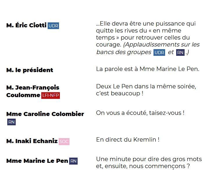 "M. Éric Ciotti (UDR): ...Elle devra être une puissance qui quitte les rives du « en même temps » pour retrouver celles du courage. (Applaudissements sur les bancs des groupes UDR et RN.)

M. le président: La parole est à Mme Marine Le Pen.

M. Jean-François Coulomme (LFI-NFP): Deux Le Pen dans la même soirée, c'est beaucoup !

Mme Caroline Colombier (RN): On vous a écouté, taisez-vous !

M. Inaki Echaniz (SOC): En direct du Kremlin !

Mme Marine Le Pen (RN): Une minute pour dire des gros mots et, ensuite, nous commençons ?"