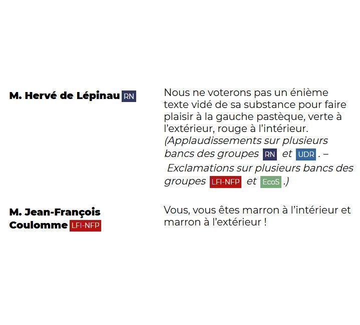 "M. Hervé de Lépinau (RN): Nous ne voterons pas un énième texte vidé de sa substance pour faire plaisir à la gauche pastèque, verte à l'extérieur, rouge à l'intérieur. (Applaudissements sur plusieurs bancs des groupes RN et UDR. – Exclamations sur plusieurs bancs des groupes LFI-NFP et EcoS.)

M. Jean-François Coulomme (LFI-NFP): Vous, vous êtes marron à l'intérieur et marron à l'extérieur !"