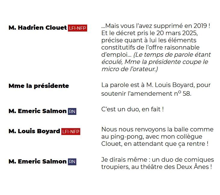 "M. Hadrien Clouet (LFI-NFP): ...Mais vous l'avez supprimé en 2019 ! Et le décret pris le 20 mars 2025, précise quant à lui les éléments constitutifs de l'offre raisonnable d'emploi... (Le temps de parole étant écoulé, Mme la présidente coupe le micro de l'orateur.)

Mme la présidente: La parole est à M. Louis Boyard, pour soutenir l'amendement n° 58.

M. Emeric Salmon (RN): C'est un duo, en fait !

M. Louis Boyard (LFI-NFP): Nous nous renvoyons la balle comme au ping-pong, avec mon collègue Clouet, en attendant que ça rentre !

M. Emeric Salmon (RN): Je dirais même : un duo de comiques troupiers, au théâtre des Deux Ânes !"