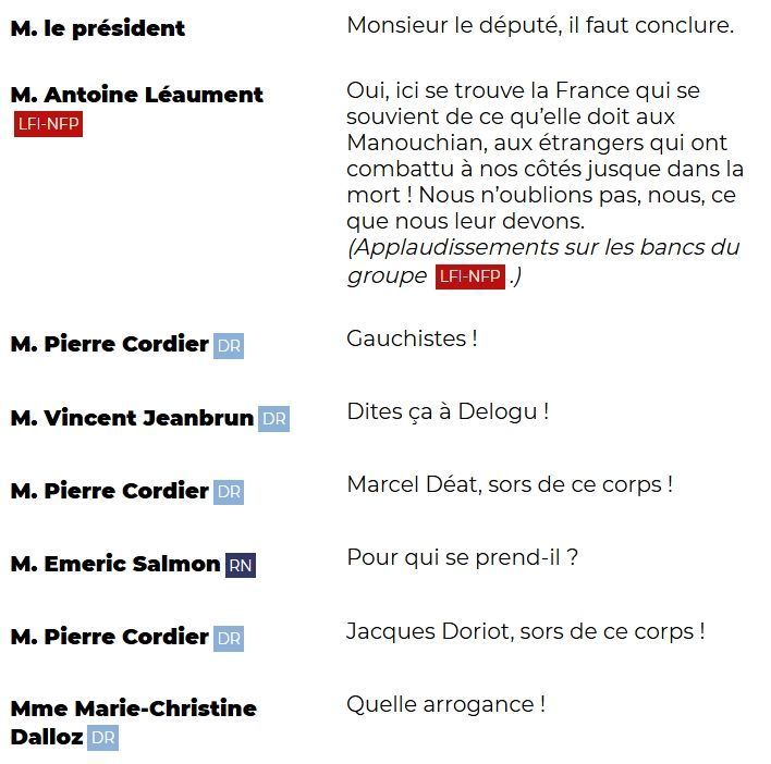"M. le président: Monsieur le député, il faut conclure.

M. Antoine Léaument (LFI-NFP): Oui, ici se trouve la France qui se souvient de ce qu'elle doit aux Manouchian, aux étrangers qui ont combattu à nos côtés jusqu'à dans la mort ! Nous n'oublions pas, nous, ce que nous leur devons. (Applaudissements sur les bancs du groupe LFI-NFP.)

M. Pierre Cordier (DR): Gauchistes !

M. Vincent Jeanbrun (DR): Dites ça à Delogu !

M. Pierre Cordier (DR): Marcel Déat, sors de ce corps !

M. Emeric Salmon (RN): Pour qui se prend-il ?

M. Pierre Cordier (DR): Jacques Doriot, sors de ce corps !

Mme Marie-Christine Dalloz (DR): Quelle arrogance !"