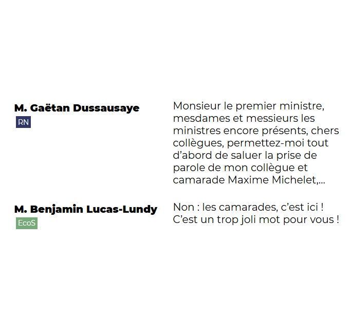 "M. Gaëtan Dussausaye (RN): Monsieur le premier ministre, mesdames et messieurs les ministres encore présents, chers collègues, permettez-moi tout d'abord de saluer la prise de parole de mon collègue et camarade Maxime Michelet,...

M. Benjamin Lucas-Lundy (EcoS): Non : les camarades, c'est ici ! C'est un trop joli mot pour vous !"