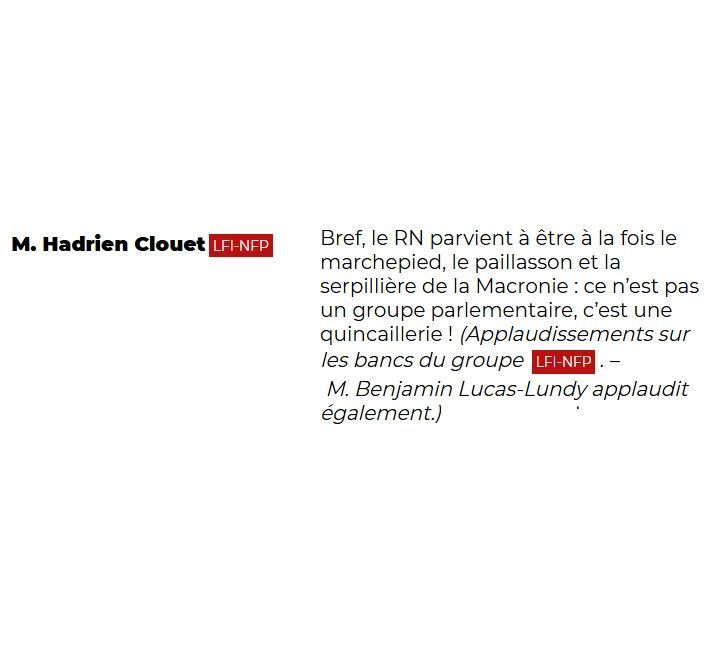 "M. Hadrien Clouet (LFI-NFP): Bref, le RN parvient à être à la fois le marchepied, le paillasson et la serpillière de la Macronie : ce n'est pas un groupe parlementaire, c'est une quincaillerie ! (Applaudissements sur les bancs du groupe LFI-NFP. – M. Benjamin Lucas-Lundy applaudit également.)"