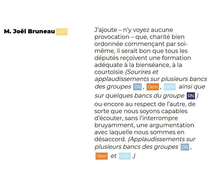 "M. Joël Bruneau (LIOT): J'ajoute – n'y voyez aucune provocation – que, charité bien ordonnée commençant par soi-même, il serait bon que tous les députés reçoivent une formation adéquate à la bienveillance, à la courtoisie. (Sourires et applaudissements sur plusieurs bancs des groupes DR, Dem, HOR, ainsi que sur quelques bancs du groupe RN) ou encore au respect de l'autre, de sorte que nous soyons capables d'écouter, sans l'interrompre bruyamment, une argumentation avec laquelle nous sommes en désaccord. (Applaudissements sur plusieurs bancs des groupes DR, Dem et HOR.)"