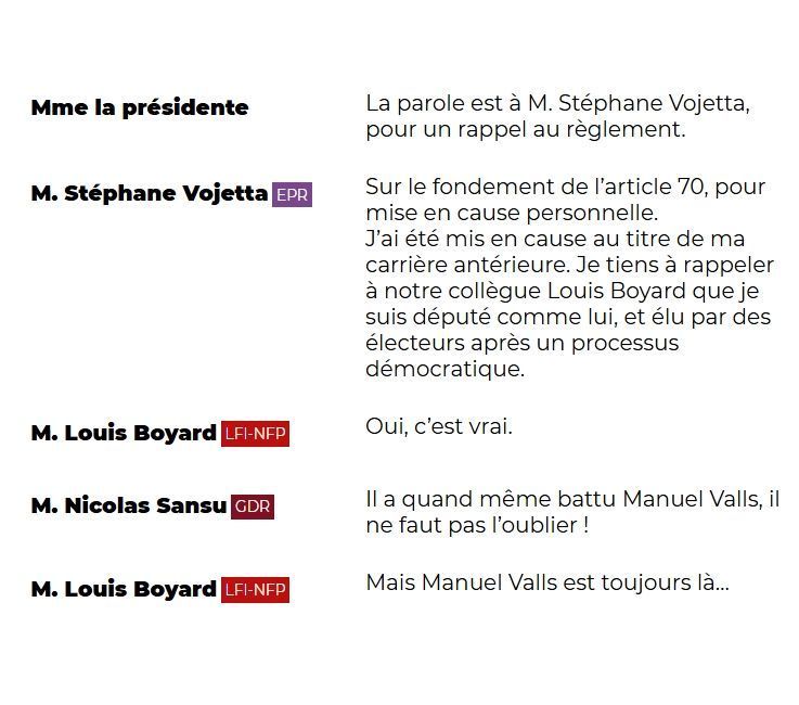 "Mme la présidente: La parole est à M. Stéphane Vojetta, pour un rappel au règlement.

M. Stéphane Vojetta (EPR): Sur le fondement de l'article 70, pour mise en cause personnelle. J'ai été mis en cause au titre de ma carrière antérieure. Je tiens à rappeler à notre collègue Louis Boyard que je suis député comme lui, et élu par des électeurs après un processus démocratique.

M. Louis Boyard (LFI-NFP): Oui, c'est vrai.

M. Nicolas Sansu (GDR): Il a quand même battu Manuel Valls, il ne faut pas l'oublier !

M. Louis Boyard (LFI-NFP): Mais Manuel Valls est toujours là..."