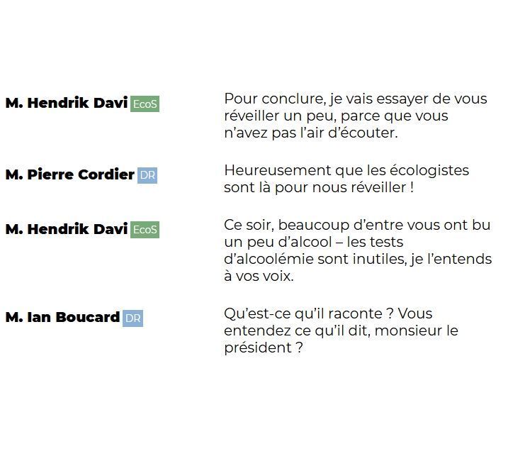 "M. Hendrik Davi (EcoS): Pour conclure, je vais essayer de vous réveiller un peu, parce que vous n'avez pas l'air d'écouter.

M. Pierre Cordier (DR): Heureusement que les écologistes sont là pour nous réveiller !

M. Hendrik Davi (EcoS): Ce soir, beaucoup d'entre vous ont bu un peu d'alcool – les tests d'alcoolémie sont inutiles, je l'entends à vos voix.

M. Ian Boucard (DR): Qu'est-ce qu'il raconte ? Vous entendez ce qu'il dit, monsieur le président ?"