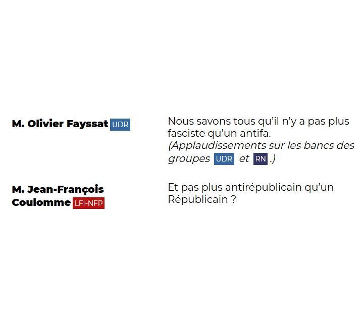 "M. Olivier Fayssat (UDR): Nous savons tous qu'il n'y a pas plus fasciste qu'un antifas. (Applaudissements sur les bancs des groupes UDR et RN.)

M. Jean-François Coulomme (LFI-NFP): Et pas plus antirépublicain qu'un Républicain ?"