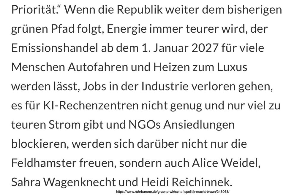 "Wenn die Republik weiter dem bisherigen grünen Pfad folgt, Energie immer teurer wird, der Emissionshandel ab dem 1. Januar 2027 für viele Menschen Autofahren und Heizen zum Luxus werden lässt, Jobs in der Industrie verloren gehen, es für KI-Rechenzentren nicht genug und nur viel zu teuren Strom gibt und NGOs Ansiedlungen blockieren, werden sich darüber nicht nur die Feldhamster freuen, sondern auch Alice Weidel, Sahra Wagenknecht und Heidi Reichinnek."