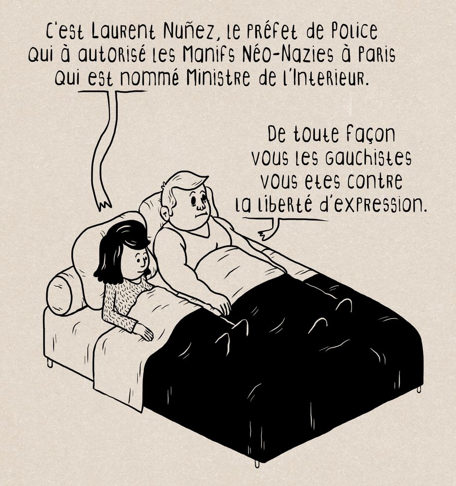 Dessin en noir sur fond marron matiéré.
un fille et un gars au lit, la fille dit :
C'est Laurent Nunez, le préfet de Police
qui à autorisé les Manifs Néo-Nazies à Paris
qui est nommé Ministre de l'Interieur.
Le gars répond :
De toute façon
vous les gauchistes
vous etes contre
la liberté d'expression.
