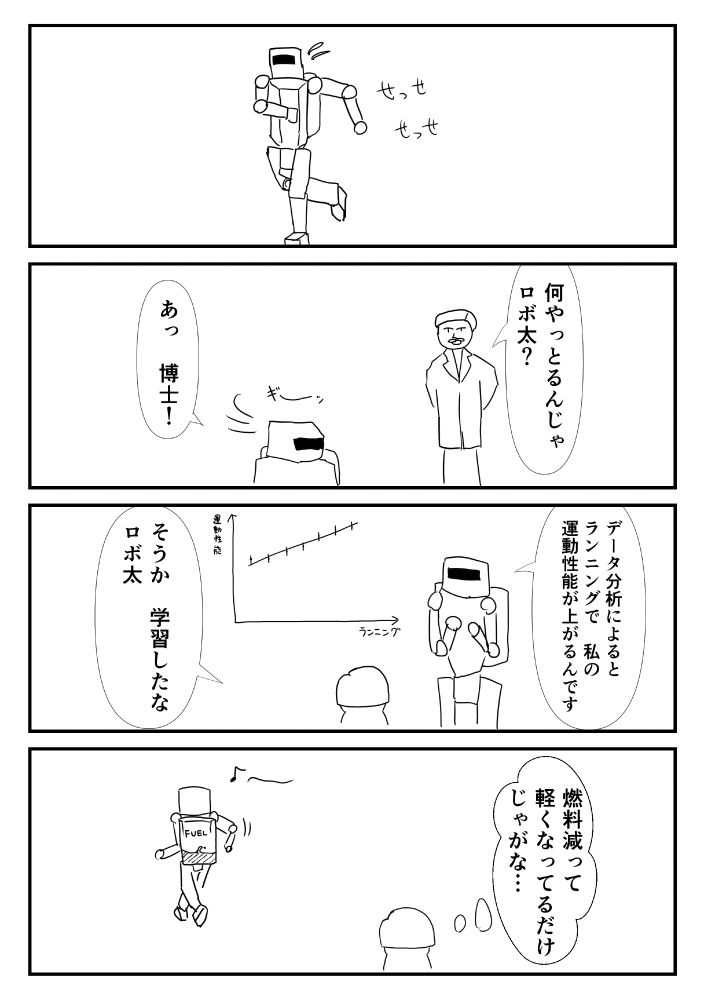 4コマ漫画

1コマ目：走ってるロボ

2コマ目：「何やっとるんじゃロボ太？」「あっ博士」

3コマ目：「データ分析によると、ランニングで私の運動性能が上がるんです」「そうか学習したなロボ太」

4コマ目：（燃料減って軽くなってるだけじゃがな…）