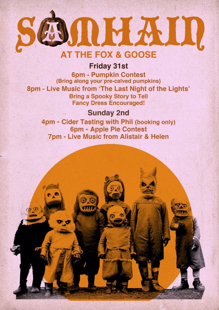 Event poster, light pink background, 8 children in scary monster masks overlain with an orange circle. The poster reads Samhain at the fox and goose. 

Friday 31st October -
6pm- Pumpkin contest - Bring your pre carved Pumpkins for judging ( children welcome)
8pm- live music from 'Last Night of the Lights'

We will be encouraging people to share spooky stories by the fire - Remember the old course/ corpse road runs beHind the Fox and Goose up to Heptonstall so there may be other entities from beyond the veil joining in the fun...

https://www.calderdalelocalstudies.blog/post/old-course-road

Saturday 1st November -
8pm- Live music from Square Peg- Old time country music

Sunday 2nd November- 
4pm- Cider Tasting with Phil £10 
Booking essential as we only have so many places - This can be done in the pub or on the day and is cash only.

6pm-Apple pie contest! Bring in your yummy home made pies for tasting.

7pm- Live music from our favourite Alistair & Helen.
