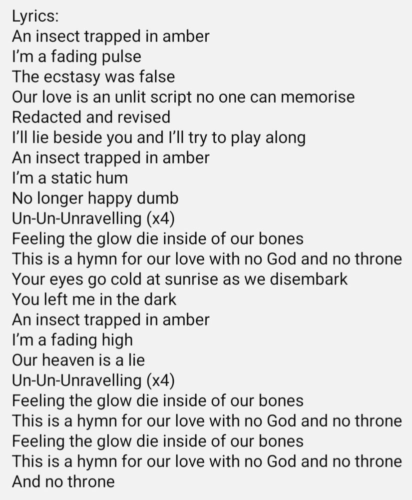 Lyrics:
An insect trapped in amber
I’m a fading pulse
The ecstasy was false
Our love is an unlit script no one can memorise
Redacted and revised
I’ll lie beside you and I’ll try to play along
An insect trapped in amber
I’m a static hum
No longer happy dumb
Un-Un-Unravelling (x4)
Feeling the glow die inside of our bones
This is a hymn for our love with no God and no throne
Your eyes go cold at sunrise as we disembark
You left me in the dark
An insect trapped in amber
I’m a fading high
Our heaven is a lie
Un-Un-Unravelling (x4)
Feeling the glow die inside of our bones
This is a hymn for our love with no God and no throne
Feeling the glow die inside of our bones
This is a hymn for our love with no God and no throne
And no throne