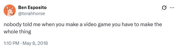 Tweet from Ben Esposito (torahhorse on Twitter/X):

"nobody told me when you make a video game you have to make the whole thing"