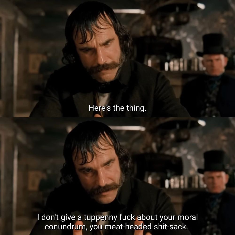 Daniel Day Lewis as Bill the Butcher in Gangs of New York saying “Here’s the thing. I don't give a tuppenny fuck about your moral conundrum, you meat-headed shit-sack.”